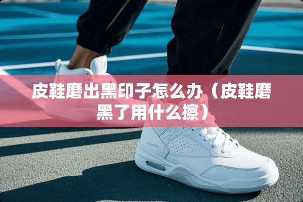 皮鞋磨出黑印子怎么办（皮鞋磨黑了用什么擦）