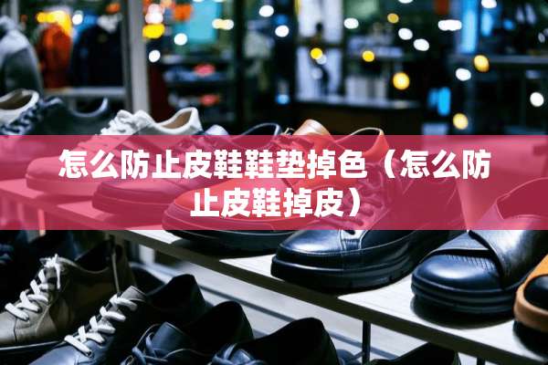 怎么防止皮鞋鞋垫掉色（怎么防止皮鞋掉皮）