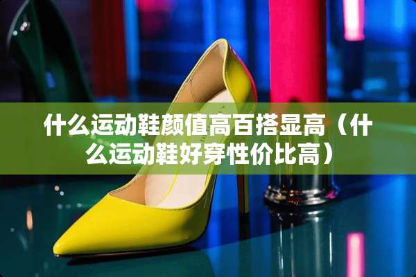 什么运动鞋颜值高百搭显高（什么运动鞋好穿性价比高）