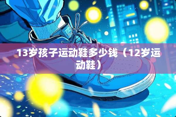 13岁孩子运动鞋多少钱（12岁运动鞋）