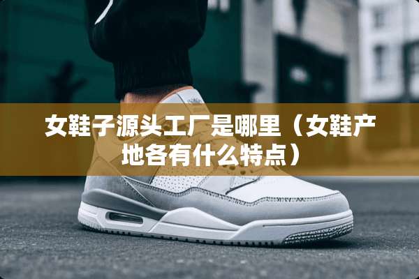 女鞋子源头工厂是哪里（女鞋产地各有什么特点）