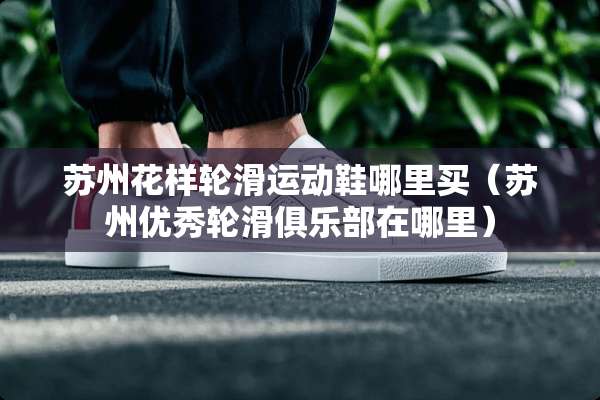 苏州花样轮滑运动鞋哪里买（苏州优秀轮滑俱乐部在哪里）