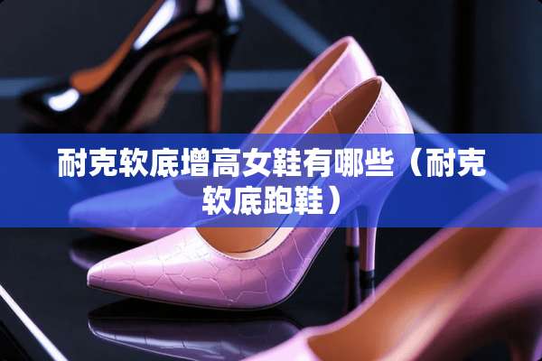 耐克软底增高女鞋有哪些（耐克软底跑鞋）