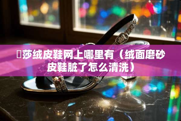 麼莎绒皮鞋网上哪里有（绒面磨砂皮鞋脏了怎么清洗）