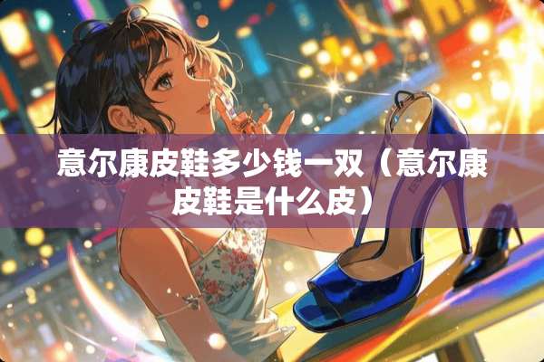 意尔康皮鞋多少钱一双（意尔康皮鞋是什么皮）