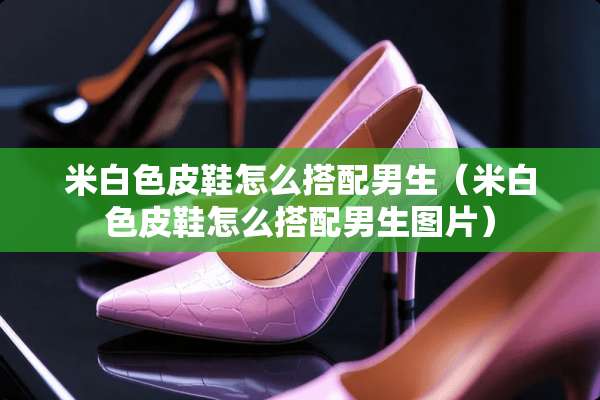 米白色皮鞋怎么搭配男生（米白色皮鞋怎么搭配男生图片）