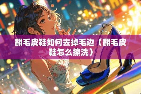 翻毛皮鞋如何去掉毛边（翻毛皮鞋怎么擦洗）