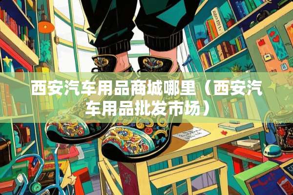 西安汽车用品商城哪里（西安汽车用品批发市场）