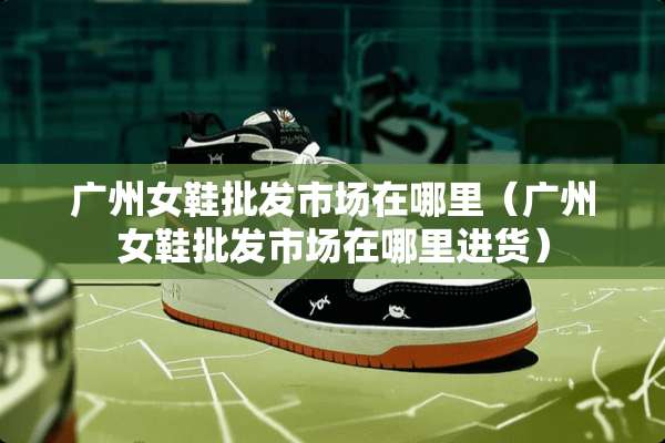 广州女鞋批发市场在哪里（广州女鞋批发市场在哪里进货）
