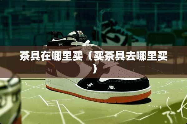 茶具在哪里买（买茶具去哪里买）