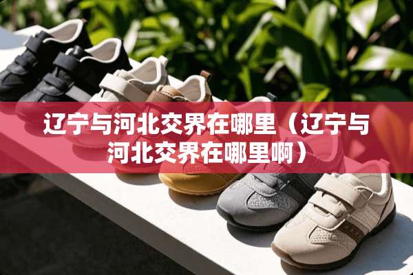 辽宁与河北交界在哪里（辽宁与河北交界在哪里啊）