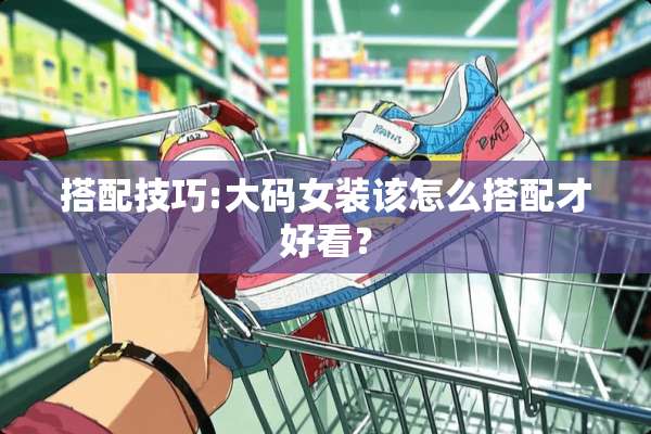 搭配技巧:大码女装该怎么搭配才好看？