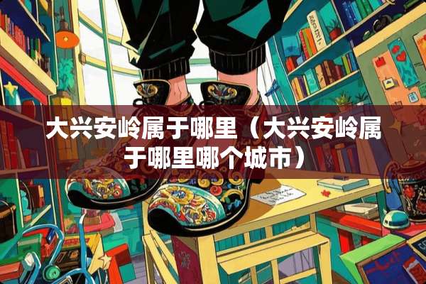 大兴安岭属于哪里（大兴安岭属于哪里哪个城市）