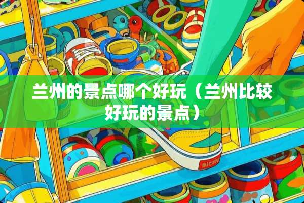 兰州的景点哪个好玩（兰州比较好玩的景点）