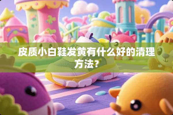 皮质小白鞋发黄有什么好的清理方法？