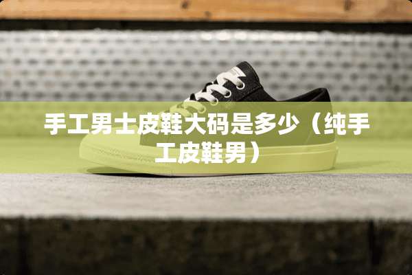 手工男士皮鞋大码是多少（纯手工皮鞋男）