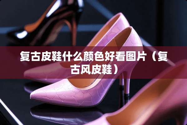 复古皮鞋什么颜色好看图片（复古风皮鞋）