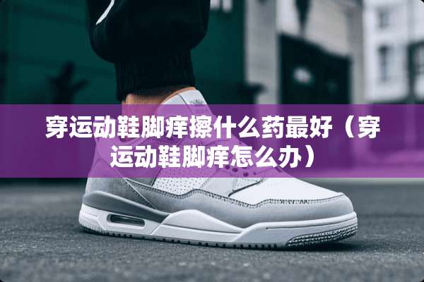 穿运动鞋脚痒擦什么药最好（穿运动鞋脚痒怎么办）