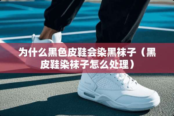 为什么黑色皮鞋会染黑袜子（黑皮鞋染袜子怎么处理）