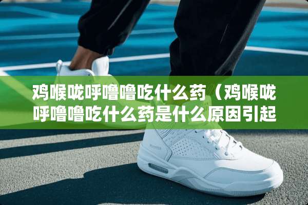 鸡喉咙呼噜噜吃什么药（鸡喉咙呼噜噜吃什么药是什么原因引起的）
