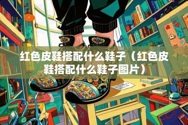 红色皮鞋搭配什么鞋子（红色皮鞋搭配什么鞋子图片）