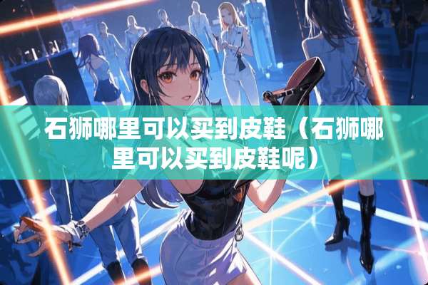 石狮哪里可以买到皮鞋（石狮哪里可以买到皮鞋呢）