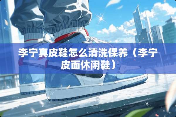 李宁真皮鞋怎么清洗保养（李宁皮面休闲鞋）