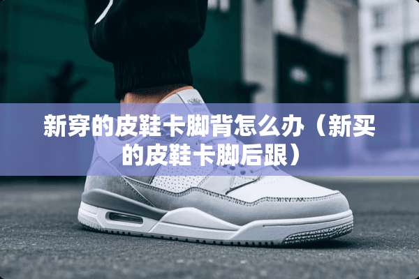 新穿的皮鞋卡脚背怎么办（新买的皮鞋卡脚后跟）