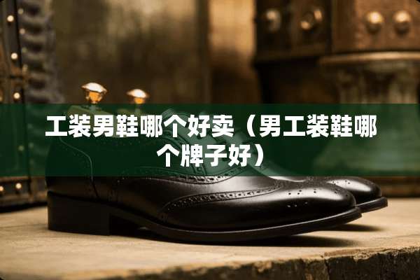 工装男鞋哪个好卖（男工装鞋哪个牌子好）