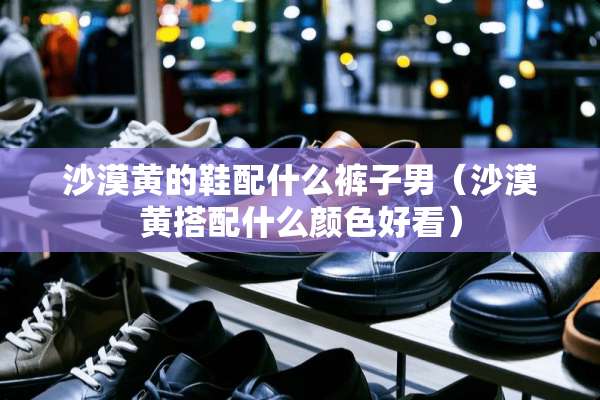 沙漠黄的鞋配什么裤子男（沙漠黄搭配什么颜色好看）