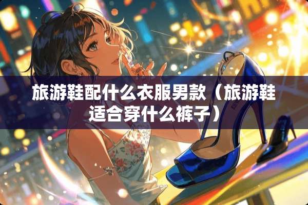 旅游鞋配什么衣服男款（旅游鞋适合穿什么裤子）