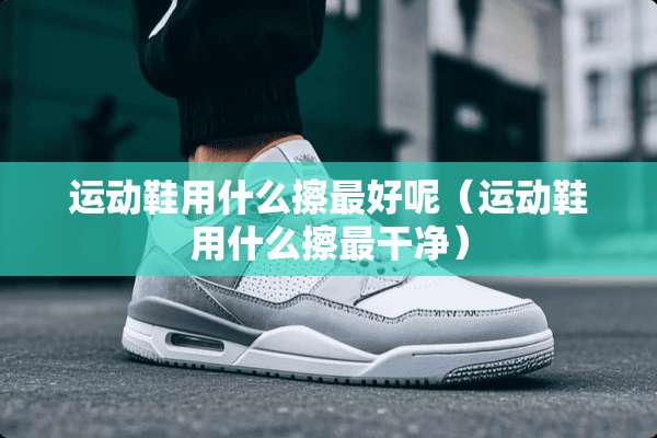 运动鞋用什么擦最好呢（运动鞋用什么擦最干净）