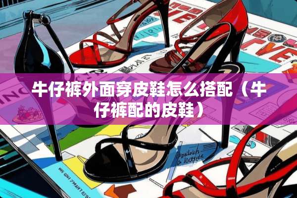 牛仔裤外面穿皮鞋怎么搭配（牛仔裤配的皮鞋）