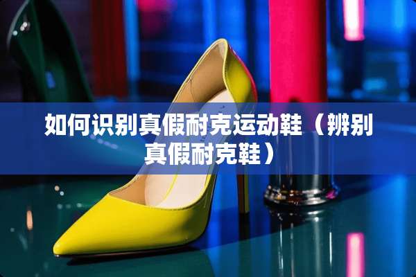 如何识别真假耐克运动鞋（辨别真假耐克鞋）