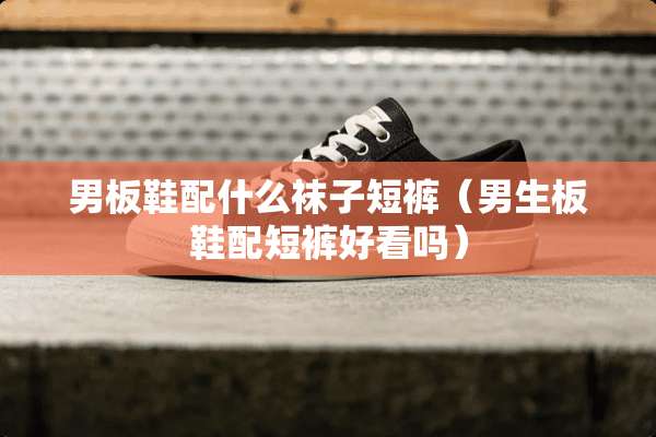 男板鞋配什么袜子短裤（男生板鞋配短裤好看吗）