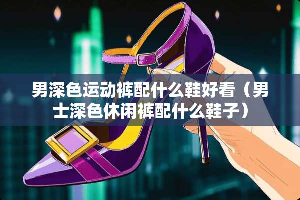 男深色运动裤配什么鞋好看（男士深色休闲裤配什么鞋子）