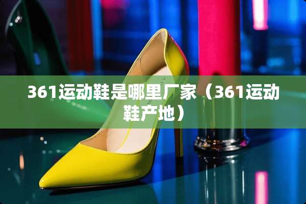 361运动鞋是哪里厂家（361运动鞋产地）