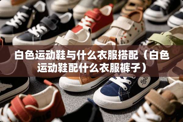 白色运动鞋与什么衣服搭配（白色运动鞋配什么衣服裤子）