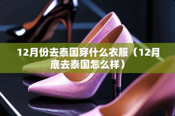 12月份去泰国穿什么衣服（12月底去泰国怎么样）