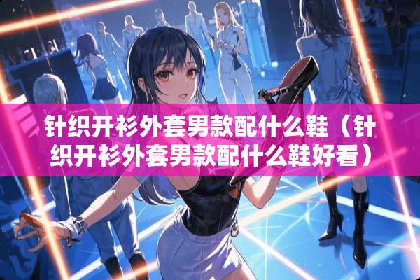针织开衫外套男款配什么鞋（针织开衫外套男款配什么鞋好看）