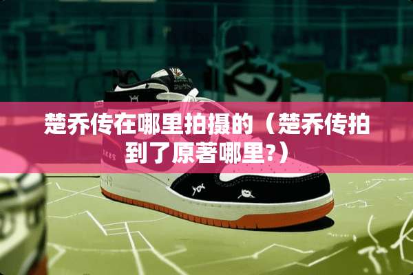 楚乔传在哪里拍摄的（楚乔传拍到了原著哪里?）