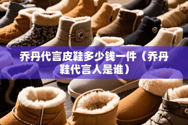 乔丹代言皮鞋多少钱一件（乔丹鞋代言人是谁）