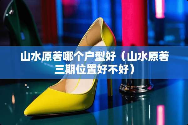 山水原著哪个户型好（山水原著三期位置好不好）