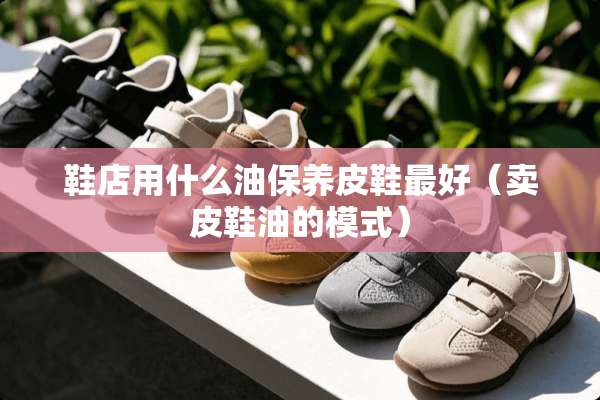 鞋店用什么油保养皮鞋最好（卖皮鞋油的模式）