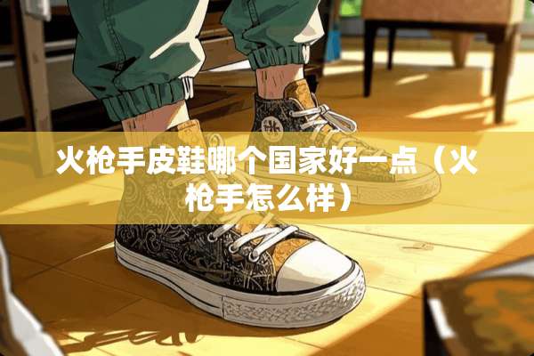 火*手皮鞋哪个国家好一点（火*手怎么样）