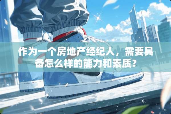 作为一个房地产经纪人，需要具备怎么样的能力和素质？