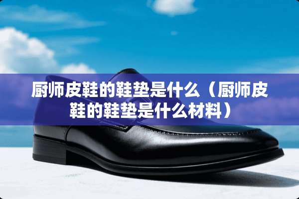 厨师皮鞋的鞋垫是什么（厨师皮鞋的鞋垫是什么材料）