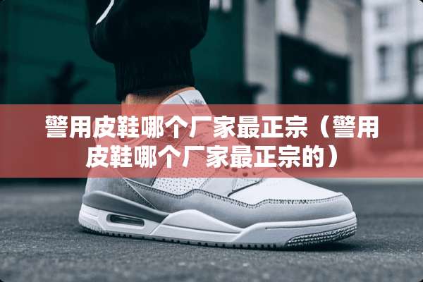 警用皮鞋哪个厂家最正宗（警用皮鞋哪个厂家最正宗的）