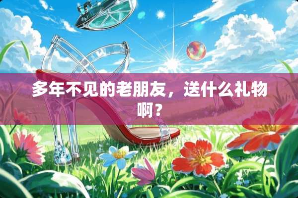 多年不见的老朋友，送什么礼物啊？