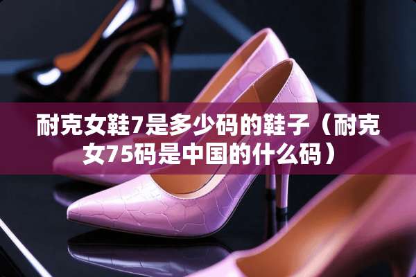 耐克女鞋7是多少码的鞋子（耐克女75码是中国的什么码）